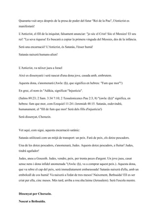 Quaranta-vuit anys després de la presa de poder del futur "Rei de la Pau", l'Anticrist es
manifestarà!
L'Anticrist, el fill de la iniquitat, falsament anunciar: "jo sóc el Crist! Sóc el Messies! El seu
rei! "La seva riquesa! Es buscarà a copiar la primera vinguda del Messies, des de la infància.
Serà una encarnació! L'Anticrist, és Satanàs, l'ésser humà!
Satanàs naixerà humans-alien!
L'Anticrist, va néixer jueu a Israel
Això es dissenyarà i serà nascut d'una dona jove, casada amb, embrutem.
Aquesta dona, s'anomenarà (Awla: (ḥ), que significa en hebreu: "Fum que mor"!)
En grec, el nom és "Adikia, significat:"Injustícia".
(Salms 89:23; 2 Sam. 3:34 7:10; 2 Tessalonicencs Pau 2:3, 8) "(awla: (ḥ))" significa, en
hebreu: fum que mor, com Ezequiel 11:24 i Jeremiah 48:15. Satanàs, esdevindrà,
humanament, el "fill de fum que mor! Serà dels fills d'injustícia!)
Serà dissenyat, Chorazin.
Vet aquí, com sigui, aquesta encarnació satànic:
Satanàs utilitzarà com un mitjà de transport: un peix. Farà de peix, els dotze pescadors.
Una de les dotze pescadors, s'anomenarà, Judes. Aquests dotze pescadors, a lluitar! Judes,
tindrà agafador!
Judes, aneu a Gouzeth. Judes, vendre, peix, per trenta peces d'argent. Un jove jueu, casat
sense nens i dona infidel anomenada "(Awla: (ḥ), va a comprar aquest peix.). Aquesta dona,
que va rebre el cap del peix, serà immediatament embarassada! Satanàs naixerà d'ella, amb un
embolcall de cos humà! Va naixerà a l'edat de tres mesos! Naixement, Bethsaida! Ell es ser
criat per ella, cinc mesos. Més tard, arriba a rou:sha:laime (Jerusalem). Serà l'escola mestre.
Dissenyat per Chorazin.
Nascut a Bethsaida.
 