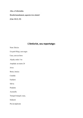 Alta, a Cafarnaüm.
Desafortunadament, aquestes tres ciutats!
(Lluc 10:13, 15)
L'Anticrist, seu reportatge:
Nom: Dexios
Un petit Peleg: cara negra
Cara, com un fawn
Alçada, mida: 5 m
Amplada: un metre 24
Joves
Bonic, bonica
Candide
Fanfarró
Sàlvia
Prudents
Aconsella
Tranquil tranquil, suau,
Seductor
Ple de duplicitat
 