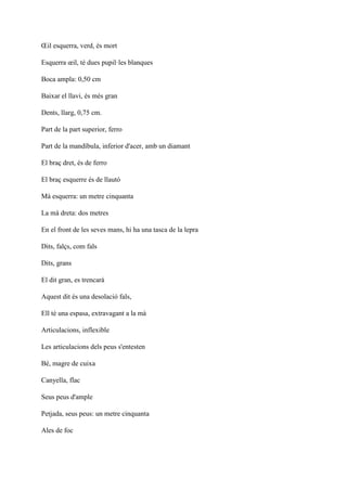 Œil esquerra, verd, és mort
Esquerra œil, té dues pupil·les blanques
Boca ampla: 0,50 cm
Baixar el llavi, és més gran
Dents, llarg, 0,75 cm.
Part de la part superior, ferro
Part de la mandíbula, inferior d'acer, amb un diamant
El braç dret, és de ferro
El braç esquerre és de llautó
Mà esquerra: un metre cinquanta
La mà dreta: dos metres
En el front de les seves mans, hi ha una tasca de la lepra
Dits, falçs, com fals
Dits, grans
El dit gran, es trencarà
Aquest dit és una desolació fals,
Ell té una espasa, extravagant a la mà
Articulacions, inflexible
Les articulacions dels peus s'entesten
Bé, magre de cuixa
Canyella, flac
Seus peus d'ample
Petjada, seus peus: un metre cinquanta
Ales de foc
 