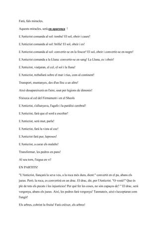 Farà, fals miracles.
Aquests miracles, serà en aparença !
L'Anticrist comanda al sol: tomba! El sol, obeir i caure!
L'Anticrist comanda al sol: brilla! El sol, obeir i es!
L'Anticrist comanda al sol: convertir-se en la foscor! El sol, obeir i convertir-se en negre!
L'Anticrist comanda a la Lluna: convertir-se en sang! La Lluna, es i obeir!
L'Anticrist, viatjaran, el cel, el sol i la lluna!
L'Anticrist, treballarà sobre el mar i rius, com al continent!
Transport, muntanyes, des d'un lloc a un altre!
Això desapareixerà en l'aire, usat per legions de dimonis!
S'aixeca al cel del Firmament i en el Sheols
L'Anticrist, s'allunyava, l'agafo i la paràlisi cerebral!
L'Anticrist, farà que el sord a escoltar!
L'Anticrist, serà mut, parla!
L'Anticrist, farà la vista al cec!
L'Anticrist farà pur, leprosos!
L'Anticrist, a curar els malalts!
Transformar, les pedres en pans!
Al seu torn, l'aigua en vi!
EN PARTITS!
"L'Anticrist, llançarà la seva veu, a la roca més dura, dient:" convertit en el pa, abans els
jueus. Però, la roca, es convertirà en un drac. El drac, dir, per l'Anticrist. "O vostè!" Que és
ple de tots els pecats i les injustícies! Per què fer les coses, no són capaços de? " El drac, serà
vergonya, abans els jueus. Així, les pedres farà vergonya! Tanmateix, això s'acceptaran com
l'ungit!
Els arbres, cobrint la fruita! Farà créixer, els arbres!
 