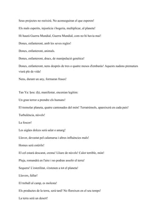 Seus projectes no reeixirà. No aconseguiran el que esperen!
Els mals esperits, injustícia i bogeria, multiplicar, al planeta!
Hi haurà Guerra Mundial, Guerra Mundial, com no hi havia mai!
Dones, enfanteront, amb les seves regles!
Dones, enfanteront, animals.
Dones, enfanteront, dracs, de manipulació genètica!
Dones, enfanteront, nens després de tres o quatre mesos d'embaràs! Aquests nadons prematurs
viurà ple de vida!
Nens, durant un any, formaran frases!
Tan Ya: ḥou: (ḥ), manifestar, encenian legítim:
Un gran terror a prendre els humans!
El tremolar planeta, quatre cantonades del món! Terratrèmols, apareixerà en cada país!
Turbulència, núvols!
La foscor!
Les aigües dolces serà salat o amarg!
Llavor, devastat pel calamarsa i altres influències mals!
Homes serà estèrils!
El cel estarà descarat, crema! Lliure de núvols! Calor terrible, món!
Pluja, romandrà en l'aire i no podran assolir el terra!
Sequera! L'esterilitat, s'estenen a tot el planeta!
Llavors, fallar!
El treball al camp, es molesta!
Els productes de la terra, serà tard! No floreixen en el seu temps!
La terra serà un desert!
 