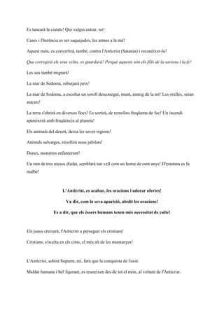 Es tancarà la ciutats! Qui vulgui entrar, no!
Cases i l'herència es ser saquejades, les armes a la mà!
Aquest món, es convertirà, també, contra l'Anticrist (Satanàs) i reconèixer-lo!
Que corregirà els seus veïns, es guardarà! Perquè aquests són els fills de la saviesa i la fe!
Les aus també migrarà!
La mar de Sodoma, rebutjarà peix!
La mar de Sodoma, a escoltar un soroll desconegut, munt, enmig de la nit! Les orelles, seran
atacats!
La terra s'obrirà en diversos llocs! Es sortirà, de remolins freqüents de foc! Un incendi
apareixerà amb freqüència al planeta!
Els animals del desert, deixa les seves regions!
Animals salvatges, recollirà nous jubilats!
Dones, monstres enfanteront!
Un nen de tres mesos d'edat, semblarà tan vell com un home de cent anys! D'estatura es fa
malbé!
L'Anticrist, es acabar, les oracions i adorar ofertes!
Va dir, com la seva aparició, abolit les oracions!
Es a dir, que els éssers humans tenen més necessitat de culte!
Els jueus creixerà, l'Anticrist a perseguir els cristians!
Cristians, s'oculta en els cims, el més alt de les muntanyes!
L'Anticrist, sobirà Suprem, rei, farà que la conquesta de l'oest.
Maldat humana i bel·ligerant, es reuneixen des de tot el món, al voltant de l'Anticrist.
 