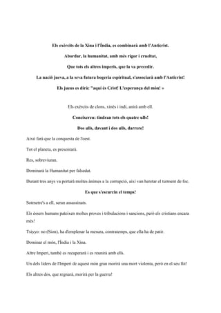 Els exèrcits de la Xina i l'Índia, es combinarà amb l'Anticrist.
Abordar, la humanitat, amb més rigor i crueltat,
Que tots els altres imperis, que la va precedir.
La nació jueva, a la seva futura bogeria espiritual, s'associarà amb l'Anticrist!
Els jueus es dirà: "aquí és Crist! L'esperança del món! »
Els exèrcits de clons, xinès i indi, anirà amb ell.
Coneixereu: tindran tots els quatre ulls!
Dos ulls, davant i dos ulls, darrere!
Això farà que la conquesta de l'oest.
Tot el planeta, es presentarà.
Res, sobreviuran.
Dominarà la Humanitat per falsedat.
Durant tres anys va portarà moltes ànimes a la corrupció, així van heretar el turment de foc.
Es que s'escurcin el temps!
Sotmetre's a ell, seran assassinats.
Els éssers humans pateixen moltes proves i tribulacions i sancions, però els cristians encara
més!
Tsiyyo: no (Sion), ha d'emplenar la mesura, contratemps, que ella ha de patir.
Dominar el món, l'Índia i la Xina.
Altre Imperi, també es recuperarà i es reunirà amb ells.
Un dels líders de l'Imperi de aquest món gran morirà una mort violenta, però en el seu llit!
Els altres dos, que regnarà, morirà per la guerra!
 