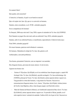 Un matarà l'altre!
Que queda, serà assassinat!
L'Anticrist, és Satanàs, el qual va ser humà no nascut!
Que vol copiar són: ḥou: (ḥ), que es va convertir en humans.
Satanàs, estava encadenat, a a.d. 29 DC, calendari gregorià.
Seves competències bé limitats!
Es llançarà, 2000 anys més tard. L'any 2026, segons el calendari de Ya: hou: (ḥ) (YHWH)!
Però Satanàs no pugen fins més tard, amb un embolcall: l'any 2034, calendari gregorià.
Satanàs, amb el seu embolcall humà, es manifestarà, especialment a l'edat de trenta anys:
Final 2064, calendari gregorià!
Els éssers humans, pateixen molt tribulació i sentencia.
Els humans, l'abandona la religió de Ya: ḥou: (ḥ), gràcies a ell.
Ambaixadors, serà amb problemes.
Tres homes, presentarà l'Anticrist, com un imposter i un mentider.
Dos d'aquests homes, provenen de mons sèniors. Un de la terra.
Aquests tres homes són:
- Ànima d ' Eliya:ḥou: (ḥ) (Elijah), en el cos embolicar Jean-Jacques pugin s, esperit Mi
Arcàngel: kha: Ya: ḥou: (ḥ) (Michel), cap dels arcàngels i Ya: ḥou archistratege: (ḥ)
(YHWH), príncep de Yissra: Ya: ḥou: (ḥ) (Israel), anime aquesta ànima i aquest cos.
Vaig presidir la virtut dels humans, i vaig manar les Nacions. Successives
reencarnacions d'aquesta ànima: Levi, Aaron, ' Eliya:ḥou: (ḥ) (Elijah), Joshua (retorn
de l'exili), Jean Baptista, altres, Jean-Jacques pugin s (al final dels cicles).
- Ment de l'ànima de Rrano:k (Henoc), en l'embolcall corporal de Dan, Gavri: Ya: ḥou:
(ḥ) (Gabriel), anime aquesta ànima i aquest cos. Va presidir el Ikisat, paradís, en el
món superior tercer i animals de santedat. Cadires d'ell, tot el que és fort. Successives
 