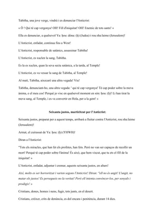 Tabitha, una jove verge, vindrà i es denunciar l'Anticrist:
« Ô ! Qui té cap vergonya! OH! Fill d'iniquitat! OH! Enemic de tots sants! »
Ella es denunciar, a qualsevol Ya: ḥou: dóna: (ḥ) (Judea) i rou:sha:laime (Jerusalem)!
L'Anticrist, enfadat, continua fins a West!
L'Anticrist, responsable de satànics, assassinar Tabitha!
L'Anticrist, es xuclen la sang, Tabitha.
Es la es xuclen, quan la seva secta satànica, a la tarda, al Temple!
L'Anticrist, es va vessar la sang de Tabitha, al Temple!
Al matí, Tabitha, aixecaré una altra vegada! Viu!
Tabitha, denunciant-ho, una altra vegada: ' qui té cap vergonya! Té cap poder sobre la meva
ànima, o el meu cos! Perquè jo visc en qualsevol moment en són: ḥou: (ḥ)! Li han tirat la
meva sang, al Temple, i es va convertir en Hola, per a la gent! »
Seixanta justos, martiritzat per l'Anticrist:
Seixanta justos, preparat per a aquest temps, arribarà a lluitar contra l'Anticrist, rou:sha:laime
(Jerusalem)!
Armat, el cuirassat de Ya: ḥou: (ḥ) (YHWH)!
Diran a l'Anticrist:
"Tots els miracles, que han fet els profetes, han fets. Però no van ser capaços de recollir un
mort! Perquè té cap poder sobre l'ànima! És això, que hem viscut, que tu ets el fill de la
iniquitat! »
L'Anticrist, enfadat, adjuntar i cremar, aquests seixanta justos, en altars!
Així, molts es ser horroritzat i varien segons l'Anticrist! Diran: "ell no és ungit! L'ungit, no
matar els justos! Es persegueix no la veritat! Però ell intenta convèncer-los, per senyals i
prodigis! »
Cristians, dones, homes i nens, fugir, tots junts, en el desert.
Cristians, créixer, crits de denúncia, es dol encara i penitència, durant 14 dies.
 