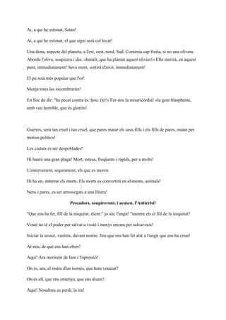 Ai, a qui he estimat, Satan!
Ai, a qui he estimat, el que sigui serà col locat!
Una dona, aspecte del planeta, a l'est, oest, nord, Sud. Contenia cap fruita, si no una olivera.
Aborda l'oliva, soupirera i diu: «beneït, que ha plantat aquest olivier!» Ella morirà, en aquest
punt, immediatament! Seva ment, sortirà d'això, immediatament!
El pa serà més popular que l'or!
Menja totes les escombraries!
En lloc de dir: "he pecat contra és: ḥou: (ḥ)!» Fer-nos la misericòrdia! «la gent blaspheme,
amb veu horrible, que és gloriós!
Guerres, serà tan cruel i tan cruel, que pares matar els seus fills i els fills de pares, matar per
motius polítics!
Les ciutats es ser despoblades!
Hi haurà una gran plaga! Mort, estesa, freqüents i ràpids, per a molts!
L'enterrament, segurament, els que es moren.
Hi ha un, enterrar els morts. Els morts es convertirà en aliments, animals!
Nens i pares, es ser arrossegats a una llitera!
Pescadors, soupireront, i acusen, l'Anticrist!
"Que ens ha fet, fill de la iniquitat, dient:" jo sóc l'ungit! "mentre ets el fill de la iniquitat?
Vostè no té el poder per salvar a vostè i menys encara per salvar-nos!
Iniciar la sessió, vanitós, davant nostre, fins que ens han fet aliè a l'ungit que ens ha creat!
Ai-nos, de què ens han obeir!
Aquí! Ara morirem de fam i l'opressió!
On és, ara, el rastre d'un només, que hem venerat?
On és ell, que ens ensenya, que ens diuen?
Aquí! Nosaltres es perdi, la ira!
 
