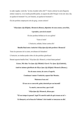 te cada vegada, vostè diu: "jo tinc el poder sobre ells!"? Anem a deixar la carn d'aquesta
entitat i matar-te, si no resulta possible parlar, en aquest dia allà! Perquè vivim són: ḥou: (ḥ),
en qualsevol moment! I tu, ets l'enemic, en qualsevol moment! »
Els dos profetes empenyerà crits de goig, a mons sèniors!
' Eliya:ḥou: (ḥ) (Elijah), i Rrano:k (Henoc), dipositar els seus cossos, carn físic,
I prendre, carn de la ment!
Els dos profetes brillarà en la seva glòria!
Veure el món!
L'Anticrist, enfadat, lluitar contra ells!
Batalla final entre Anticrist i Eliya:ḥou (ḥ) dels profetes i Rrano:k!
Totes les persones de la ciutat, envoltaran els lluitadors!
L'Anticrist, no tindran poder sobre els dos profetes glorificats!
Durant aquesta batalla final, ' Eliya:ḥou (ḥ) i Rrano:k, evitarà Satan parlant!
Licors, Mi: kha: Ya: ḥou: (ḥ) (Michel) i Gavri: Ya: ḥou: (ḥ) (Gabriel),.
Amb les ànimes glorificats de Eliya: ḥou: (ḥ) (Elijah) i Rrano:k (Henoc,).
En els nous cossos, de carn a l'esperit,
Continuar i matar l'Anticrist, aquest fals Messies.
Mataran el seu cos!
El seu cos es convertit, gelat, destruït per un incendi!
Va morir, com un drac, que té alè!
' Eliya:ḥou (ḥ) i Rrano:k, diran que:
"El seu temps és passat! Aquí! Es morirà amb els qui creuen en tu! »
Es llançarà, en la fossa de l'abisme! Això també es tancaran en ells!
 