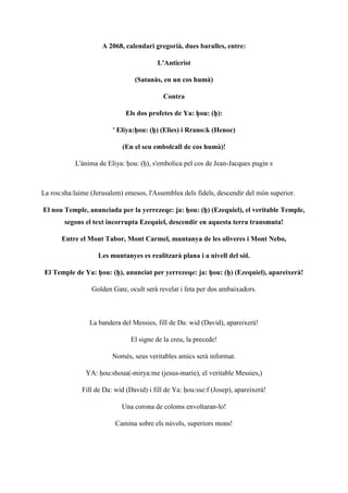 A 2068, calendari gregorià, dues baralles, entre:
L'Anticrist
(Satanàs, en un cos humà)
Contra
Els dos profetes de Ya: ḥou: (ḥ):
' Eliya:ḥou: (ḥ) (Elies) i Rrano:k (Henoc)
(En el seu embolcall de cos humà)!
L'ànima de Eliya: ḥou: (ḥ), s'embolica pel cos de Jean-Jacques pugin s
La rou:sha:laime (Jerusalem) emesos, l'Assemblea dels fidels, descendir del món superior.
El nou Temple, anunciada per la yerrezeqe: ja: ḥou: (ḥ) (Ezequiel), el veritable Temple,
segons el text incorrupta Ezequiel, descendir en aquesta terra transmuta!
Entre el Mont Tabor, Mont Carmel, muntanya de les oliveres i Mont Nebo,
Les muntanyes es realitzarà plana i a nivell del sòl.
El Temple de Ya: ḥou: (ḥ), anunciat per yerrezeqe: ja: ḥou: (ḥ) (Ezequiel), apareixerà!
Golden Gate, ocult serà revelat i feta per dos ambaixadors.
La bandera del Messies, fill de Da: wid (David), apareixerà!
El signe de la creu, la precede!
Només, seus veritables amics serà informat.
YA: ḥou:shoua(-mirya:me (jesus-marie), el veritable Messies,)
Fill de Da: wid (David) i fill de Ya: ḥou:sse:f (Josep), apareixerà!
Una corona de coloms envoltaran-lo!
Camina sobre els núvols, superiors mons!
 