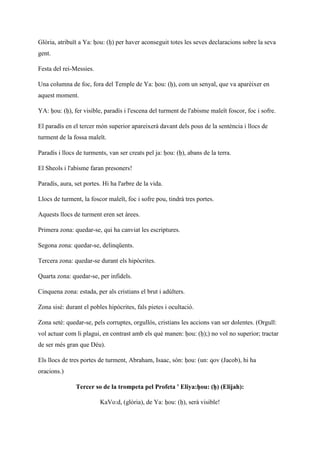 Glòria, atribuït a Ya: ḥou: (ḥ) per haver aconseguit totes les seves declaracions sobre la seva
gent.
Festa del rei-Messies.
Una columna de foc, fora del Temple de Ya: ḥou: (ḥ), com un senyal, que va aparèixer en
aquest moment.
YA: ḥou: (ḥ), fer visible, paradís i l'escena del turment de l'abisme maleït foscor, foc i sofre.
El paradís en el tercer món superior apareixerà davant dels pous de la sentència i llocs de
turment de la fossa maleït.
Paradís i llocs de turments, van ser creats pel ja: ḥou: (ḥ), abans de la terra.
El Sheols i l'abisme faran presoners!
Paradís, aura, set portes. Hi ha l'arbre de la vida.
Llocs de turment, la foscor maleït, foc i sofre pou, tindrà tres portes.
Aquests llocs de turment eren set àrees.
Primera zona: quedar-se, qui ha canviat les escriptures.
Segona zona: quedar-se, delinqüents.
Tercera zona: quedar-se durant els hipòcrites.
Quarta zona: quedar-se, per infidels.
Cinquena zona: estada, per als cristians el brut i adúlters.
Zona sisè: durant el pobles hipòcrites, fals pietes i ocultació.
Zona setè: quedar-se, pels corruptes, orgullós, cristians les accions van ser dolentes. (Orgull:
vol actuar com li plagui, en contrast amb els què manen: ḥou: (ḥ);) no vol no superior; tractar
de ser més gran que Déu).
Els llocs de tres portes de turment, Abraham, Isaac, són: ḥou: (un: qov (Jacob), hi ha
oracions.)
Tercer so de la trompeta pel Profeta ' Eliya:ḥou: (ḥ) (Elijah):
KaVo:d, (glòria), de Ya: ḥou: (ḥ), serà visible!
 