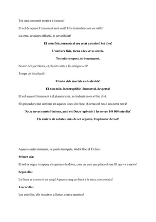 Tot serà consumit peraire i s'asseca!
El cel de aquest Firmament serà vent! Ells s'estendrà com un rotllo!
La terra, criatures infidels, es ser anihilat!
El món físic, tornarà al seu estat anterior! Set dies!
L'univers físic, torna a les seves arrels.
Tot està compost, és descompost.
Nostre Senyor Burns, el planeta antic i les antigues cel!
Temps de dissolució!
El món dels mortals és destruïda!
El nou món, incorruptible i immortal, desperta!
El cel aquest Firmament i el planeta terra, es tradueixen en el foc diví.
Els pescadors han dominat en aquests llocs són: ḥou: (ḥ) crea cel nou i una terra nova!
Dotze noves constel·lacions, amb els Dotze Apòstols i les noves 144 000 estrelles!
Els rostres de sabates, més de set vegades, l'esplendor del sol!
Aquests esdeveniments, la quarta trompeta, tindrà lloc el 15 dies:
Primer dia:
El sol es negre i empeny els gemecs de dolor, com un pare que plora el seu fill que va a morir!
Segon dia:
La lluna es convertit en sang! Aquesta sang arribarà a la terra, com rosada!
Tercer dia:
Les estrelles, ells mateixos a lluitar, com a enemics!
 