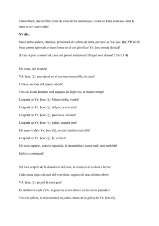 Terratrèmol, tan horrible, com els cims de les muntanyes, volarà en l'aire com aus i tota la
terra es ser suavitzades!
XV dia:
Sants ambaixadors, cristians, presentarà els sobres de terra, per unir-se Ya: ḥou: (ḥ) (YHWH)!
Seus cossos terrenals es transforma en el cos glorificat Ya: ḥou:shoua) (Jesús)!
(Fitxer adjunt al material, crea una passió antinatural! Perquè som divins! 2 Pere 1:4)
Els trons, són erectes!
YA: ḥou: (ḥ), apareixerà en el seu tron invencible, és creat!
Llibres, accions del passat, oberta!
Tots els éssers humans serà capaços de llegir-los, al mateix temps!
L'esperit de Ya: ḥou: (ḥ), Misericòrdia, vindrà!
L'esperit de Ya: ḥou: (ḥ), dolçor, es retiraran!
L'esperit de Ya: ḥou: (ḥ), paciència, deixarà!
L'esperit de Ya: ḥou: (ḥ), judici, seguirà sent!
Els esperits dels Ya: ḥou: (ḥ), veritat i justícia serà allà!
L'esperit de Ya: ḥou: (ḥ), fe, créixer!
Els mals esperits, com la injustícia, la incredulitat i sense estil, serà prohibit!
Judicis, començarà!
Set dies després de la dissolució del món, la resurrecció es durà a terme!
Cada seran jutjats davant del tron blanc, segons els seus últimes obres!
YA: ḥou: (ḥ), jutjarà la seva gent!
Es rétribuera cada d'ells, segons les seves obres i en les seves paraules!
Tots els pobles, es representarà en judici, abans de la glòria de Ya: ḥou: (ḥ).
 