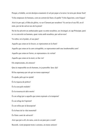 Perquè, el diable, sovint desitjava mantenir el sol per pujar a la terra i la terra per donar fruit!
Volia empassar els humans, com un corrent de llum a la palla! Volia fagociten, com l'aigua!
Això és per què, el Déu de glòria, va ser Clement per nosaltres! Va enviar el seu fill, en el
món, per tal de salvar-nos de la presó!
No ho ha advertit un ambaixador quan va entre nosaltres, un Arcàngel, ni cap Principat, però
es va convertir en humans, quan venia amb nosaltres, per salvar-nos!
Va rebre, tot el poder, el seu pare!
Aquells que estan en la foscor, es representen en la llum!
Aquells que estan en la carn corruptible, es representen amb una insubornable carn!
Aquells que estan en l'error, es representen a la veritat!
Aquells que estan en la mort, es fan viu!
Els empresonats, els emesos!
Que és impossible en els humans, és ja possible: ḥou: (ḥ)!
Hi ha esperança per als qui no tenen esperança!
És ajuda, pels qui no ajuda!
És la riquesa de pobres!
És la cura pels malalts!
És la resurrecció dels morts!
És un refugi per a aquells que estan exposats a la tempesta!
És un refugi de l'oprimit!
És un relleu per al desesperat!
És la base de la vida immortal!
És l'únic camí de salvació!
Així que per a ell, els nens, com és un pare per a vostè!
Recordi, vostè preparat trons i corones, en mons sèniors!
 