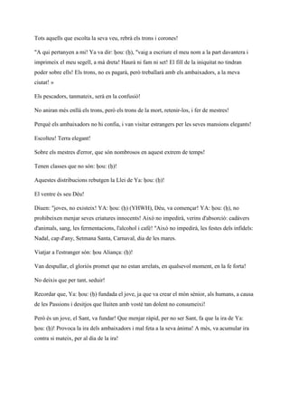 Tots aquells que escolta la seva veu, rebrà els trons i corones!
"A qui pertanyen a mi! Ya va dir: ḥou: (ḥ), "vaig a escriure el meu nom a la part davantera i
imprimeix el meu segell, a mà dreta! Haurà ni fam ni set! El fill de la iniquitat no tindran
poder sobre ells! Els trons, no es pagarà, però treballarà amb els ambaixadors, a la meva
ciutat! »
Els pescadors, tanmateix, serà en la confusió!
No aniran més enllà els trons, però els trons de la mort, retenir-los, i fer de mestres!
Perquè els ambaixadors no hi confia, i van visitar estrangers per les seves mansions elegants!
Escolteu! Terra elegant!
Sobre els mestres d'error, que són nombrosos en aquest extrem de temps!
Tenen classes que no són: ḥou: (ḥ)!
Aquestes distribucions rebutgen la Llei de Ya: ḥou: (ḥ)!
El ventre és seu Déu!
Diuen: "joves, no existeix! YA: ḥou: (ḥ) (YHWH), Déu, va començar! YA: ḥou: (ḥ), no
prohibeixen menjar seves criatures innocents! Això no impedirà, verins d'absorció: cadàvers
d'animals, sang, les fermentacions, l'alcohol i cafè! "Això no impedirà, les festes dels infidels:
Nadal, cap d'any, Setmana Santa, Carnaval, dia de les mares.
Viatjar a l'estranger són: ḥou Aliança: (ḥ)!
Van despullar, el gloriós promet que no estan arrelats, en qualsevol moment, en la fe forta!
No deixis que per tant, seduir!
Recordar que, Ya: ḥou: (ḥ) fundada el jove, ja que va crear el món sènior, als humans, a causa
de les Passions i desitjos que lluiten amb vostè tan dolent no consumeixi!
Però és un jove, el Sant, va fundar! Que menjar ràpid, per no ser Sant, fa que la ira de Ya:
ḥou: (ḥ)! Provoca la ira dels ambaixadors i mal feta a la seva ànima! A més, va acumular ira
contra si mateix, per al dia de la ira!
 