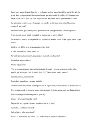 És un jove, sagrat, és a dir: ḥou: (ḥ) es va fundar, amb un mans Sagrat Cor sagrat! De fet, els
joves, Sant, perdona pecats! Es cura malalties! Va desposseïda de diables! Ell Cavalca amb
força, el tron de Ya: ḥou: (ḥ), com un perfum, un perdó dels pecats, per una oració Santa!
De fet, qui de vosaltres, vols els camps, per prendre la glòria de la seva habilitat, sense
prendre-li una eina?
Alternativament, que començaria la guerra a lluitar, sense prendre un vaixell de guerra?
Si ens mostra, no ser matat, perquè ell ha menyspreat el servei del rei?
De la mateixa manera, no és possible per a qualsevol persona entrar al lloc sagrat, tenint el cor
doble!
Qui té el cor doble, en la seva pregària, es faci fosc!
A més, ambaixadors, ell no confia en!
Per tant, tenen un cor senzill, en qualsevol moment, són: ḥou: (ḥ)!
Sigues llest a aquesta hora!
Perquè sàpigues res!
"Els governants d'aquest planeta i l'aniquilació dels cels i la terra, no tindran poder sobre
aquells que pertanyen a mi! Ja va dir: ḥou: (ḥ)! "Es no temen, en les guerres!
La resta del món, una mentida!
Seu or i els seus diners, causa de perdició!
Després del seu naixement, no han portat res en aquest món; a la seva mort, no prendre res ni!
Eres nu quan vostè va entrar en aquest món, es veurà obligat a ser nu quan surt d'aquest món!
Tenen només justícia i amor per a tu: ḥou: (ḥ)!
L'amor i la bondat, l'inici del camí!
És possible per a qualsevol ésser humà a creure en la llum!
Despullar a vostè i ser beneïts!
Deixar la teva roba provisional!
Posar a la llum eterna, per entrar a la Cambra nupcial, resta de roba i real!
 