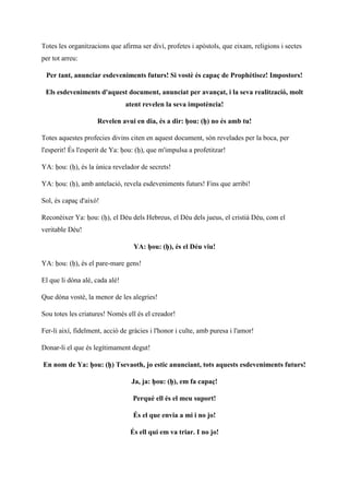 Totes les organitzacions que afirma ser diví, profetes i apòstols, que eixam, religions i sectes
per tot arreu:
Per tant, anunciar esdeveniments futurs! Si vostè és capaç de Prophétisez! Impostors!
Els esdeveniments d'aquest document, anunciat per avançat, i la seva realització, molt
atent revelen la seva impotència!
Revelen avui en dia, és a dir: ḥou: (ḥ) no és amb tu!
Totes aquestes profecies divins citen en aquest document, són revelades per la boca, per
l'esperit! És l'esperit de Ya: ḥou: (ḥ), que m'impulsa a profetitzar!
YA: ḥou: (ḥ), és la única revelador de secrets!
YA: ḥou: (ḥ), amb antelació, revela esdeveniments futurs! Fins que arribi!
Sol, és capaç d'això!
Reconèixer Ya: ḥou: (ḥ), el Déu dels Hebreus, el Déu dels jueus, el cristià Déu, com el
veritable Déu!
YA: ḥou: (ḥ), és el Déu viu!
YA: ḥou: (ḥ), és el pare-mare gens!
El que li dóna alè, cada alè!
Que dóna vostè, la menor de les alegries!
Sou totes les criatures! Només ell és el creador!
Fer-li així, fidelment, acció de gràcies i l'honor i culte, amb puresa i l'amor!
Donar-li el que és legítimament degut!
En nom de Ya: ḥou: (ḥ) Tsevaoth, jo estic anunciant, tots aquests esdeveniments futurs!
Ja, ja: ḥou: (ḥ), em fa capaç!
Perquè ell és el meu suport!
És el que envia a mi i no jo!
És ell qui em va triar. I no jo!
 