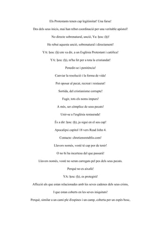 Els Protestants tenen cap legitimitat! Una farsa!
Des dels seus inicis, mai han rebut coordinació per una veritable apòstol!
No directe sobrenatural, unció, Ya: ḥou: (ḥ)!
He rebut aquesta unció, sobrenatural i directament!
YA: ḥou: (ḥ) em va dir, a un Església Protestant i catòlica!
YA: ḥou: (ḥ), m'ha fet per a tota la cristiandat!
Penedir-se i penitència!
Canviar la resolució i la forma de vida!
Pot oposar al pecat, recreat i restaurat!
Sortida, del cristianisme corrupte!
Fugir, tots els noms impurs!
A més, ser còmplice de seus pecats!
Unir-se a l'església restaurada!
És a dir: ḥou: (ḥ), ja sigui en el seu cap!
Apocalipsi capítol 18 vers Read John 4.
Contacte: chretiensretablis.com!
Llavors només, vostè té cap por de tenir!
O no hi ha incertesa del que passarà!
Llavors només, vostè no seran carregats pel pes dels seus pecats.
Perquè no es aixafa!
YA: ḥou: (ḥ), es protegirà!
Aflicció als que estan relacionades amb les seves cadenes dels seus crims,
I que estan coberts en les seves iniquitats!
Perquè, similar a un camí ple d'espines i un camp, coberta per un espès bosc,
 