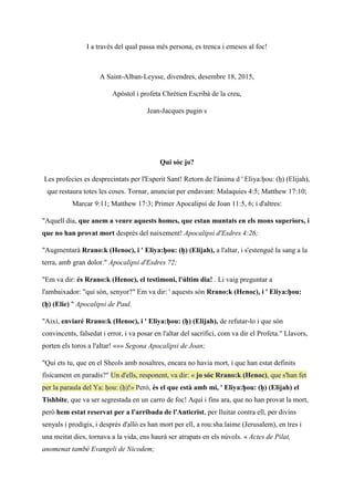 I a través del qual passa més persona, es trenca i emesos al foc!
A Saint-Alban-Leysse, divendres, desembre 18, 2015,
Apòstol i profeta Chrétien Escribà de la creu,
Jean-Jacques pugin s
Qui sóc jo?
Les profecies es desprecintats per l'Esperit Sant! Retorn de l'ànima d ' Eliya:ḥou: (ḥ) (Elijah),
que restaura totes les coses. Tornar, anunciat per endavant: Malaquies 4:5; Matthew 17:10;
Marcar 9:11; Matthew 17:3; Primer Apocalipsi de Joan 11:5, 6; i d'altres:
"Aquell dia, que anem a veure aquests homes, que estan muntats en els mons superiors, i
que no han provat mort després del naixement! Apocalipsi d'Esdres 4:26;
"Augmentarà Rrano:k (Henoc), i ' Eliya:ḥou: (ḥ) (Elijah), a l'altar, i s'estengué la sang a la
terra, amb gran dolor." Apocalipsi d'Esdres 72;
"Em va dir: és Rrano:k (Henoc), el testimoni, l'últim dia! . Li vaig preguntar a
l'ambaixador: "qui són, senyor?" Em va dir: ' aquests són Rrano:k (Henoc), i ' Eliya:ḥou:
(ḥ) (Elie) " Apocalipsi de Paul.
"Així, enviaré Rrano:k (Henoc), i ' Eliya:ḥou: (ḥ) (Elijah), de refutar-lo i que són
convincents, falsedat i error, i va posar en l'altar del sacrifici, com va dir el Profeta." Llavors,
porten els toros a l'altar! «»» Segona Apocalipsi de Joan;
"Qui ets tu, que en el Sheols amb nosaltres, encara no havia mort, i que han estat definits
físicament en paradís?" Un d'ells, responent, va dir: « jo sóc Rrano:k (Henoc), que s'han fet
per la paraula del Ya: ḥou: (ḥ)!» Però, és el que està amb mi, ' Eliya:ḥou: (ḥ) (Elijah) el
Tishbite, que va ser segrestada en un carro de foc! Aquí i fins ara, que no han provat la mort,
però hem estat reservat per a l'arribada de l'Anticrist, per lluitar contra ell, per divins
senyals i prodigis, i després d'allò es han mort per ell, a rou:sha:laime (Jerusalem), en tres i
una meitat dies, tornava a la vida, ens haurà ser atrapats en els núvols. « Actes de Pilat,
anomenat també Evangeli de Nicodem;
 