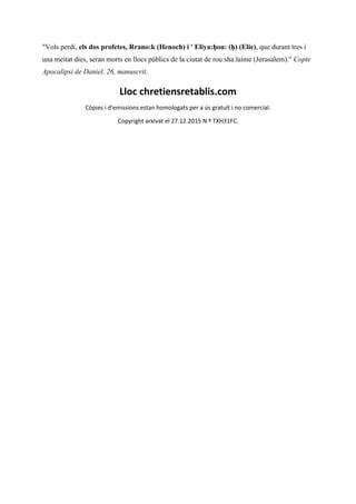 "Vols perdi, els dos profetes, Rrano:k (Henoch) i ' Eliya:ḥou: (ḥ) (Elie), que durant tres i
una meitat dies, seran morts en llocs públics de la ciutat de rou:sha:laime (Jerusalem)." Copte
Apocalipsi de Daniel, 26, manuscrit.
Lloc chretiensretablis.com
Còpies i d'emissions estan homologats per a ús gratuït i no comercial.
Copyright arxivat el 27.12.2015 N º TXH31FC.
 