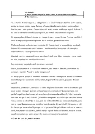 Dia de judici.
7º
dia de descans: regnat de milers d'anys, al nou planeta incorruptible.
8º
dia: nou món...
' AI a Roma! Ai a la Turquia! Ai a l'Egipte! Ai a la Síria! Vostè serà destruït! El foc s'encén,
contra tu, i ningú no serà capaç d'apagar-lo! Aquest és el principi, dolor i gemecs, el més
horrible, fam i mort general! Ensurt, universal! Morts, cossos serà llançat a partir de fems! D
no farà, la darrera tasca! Però aquests països, no obstant això continuarà iniquitat!
En alguns països, hi ha més homes, per conrear la terra i prenen llavors. Persona, recollirà el
fruit. Hi ha poques persones al planeta! No és suficient, per recollir el raïm!
Un humà, buscarà un humà, veure o escoltar-lo! En una ciutat, hi romandrà deu només els
humans! En un camp, dos éssers humans! I no obstant això, serà perquè ells s'amagarà,
espessos boscos, i les esquerdes de la roca!
Quedarà, com tres o quatre olives en una olivera! Amb prou feines contenien - ets un carràs
de raïm, després d'una recol·lecció acurada!
Les cases es ser saquejades, amb les armes a les mans!
Països, es convertirà en la colorista! Campanyes, serà estèril! Carreteres, es tractaran els
esbarzers i espines! Perquè va gastar més persona!
La Verge, plorar, perquè hi haurà més homes de casar-se! Dones plorar, perquè hi haurà més
marits! Perquè els seus marits moren, la fam, la guerra! Noies udolen, ja que no donaran
suport!
Preparar-se, combatre! T, amb cotxe al centre d'aquestes calamitats, com un ésser humà que
és en un país estranger! Qui ven, així que tan aviat desapareixen! Que qui compra, com
perdre! Aquell que fa el comercials, com és no eliminar qualsevol benefici! Qui construeix
una casa, pel que fa a no viure-hi! Qui sembra, com per no recollir! El que conforma la seva
vinya, com no la collita! Qui es casa, com per no tenir fills! El que roman en el celibat, com
sent ja vídua! Les persones que treballen, veure la vanitat del seu treball! Estrangers, es cull
les llavors que han sembrat! I guanyar, tot el que tenen! Després d'haver enderrocat les seves
cases, van prendre als seus fills, captiu! Perquè aquests pares desventurats, no se en el món,
aquell moment en que tenien a veure-los morir per inanició o la captivitat!
FINAL del DAESH, l'estat islàmic:
 