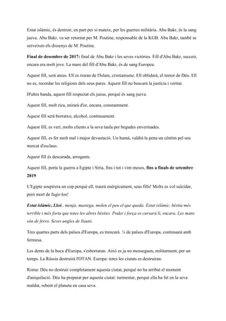 Estat islàmic, és destruir, en part per si mateix, per les guerres militària. Abu Bakr, és la sang
jueva. Abu Bakr, va ser retornat per M. Poutine, responsable de la KGB. Abu Bakr, també se
serveixen els dissenys de M. Poutine.
Final de desembre de 2017: final de Abu Bakr i les seves victòries. Fill d'Abu Bakr, succeir,
encara era molt jove. La mare del fill d'Abu Bakr, és de sang Europea.
Aquest fill, serà ateus. Ell es riuran de l'Islam, cristianisme. Ell oblidarà, el temor de Déu. Ell
no es, recordar les religions dels seus pares. Aquest fill no buscarà la justícia i veritat.
D'altra banda, aquest fill respectat els jueus, perquè és sang jueva.
Aquest fill, molt rica, mirarà d'or, encara, constantment.
Aquest fill serà borratxo, alcohol, contínuament.
Aquest fill, es verí, molts clients a la seva taula per begudes enverinades.
Aquest fill, es fer molt mal i major devastació. Un humà, valdrà la pena un cèntim pel seu
mercat d'esclaus.
Aquest fill és descarada, arrogants.
Aquest fill, porta la guerra a Egipte i Síria, fins i tot i vint mesos, fins a finals de setembre
2019
L'Egipte soupirera un cop perquè ell, traurà enèrgicament, seus fills! Molts es vol suïcidar,
però mort de fugir-los!
Estat islàmic, Lleó , menja, mastega, molen el peu el que queda. Estat islàmic, bèstia més
terrible i més forta que totes les altres bèsties. Poder i força es cursarà li, encara. Les mans
són de ferro. Seves ungles de llautó.
Tres quartes parts dels països d'Europa, es trencarà. ¼ de països d'Europa, continuarà amb
fermesa.
Les dents de la boca d'Europa, s'esborraran. Això es ja no mosseguen, militarment, per un
temps. La Rússia destruirà l'OTAN. Europa: totes les ciutats es destruiran.
Roma: Déu no destruir completament aquesta ciutat, perquè no ha arribat el moment
d'aniquilació. Déu ha preparat per aquesta ciutat: turmentar, perquè ella ha fet en la seva
maldat, rebent el planeta en casa seva.
 