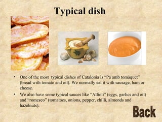 Typical dish   One of the most   typical dishes of Catalonia is “Pa amb tomàquet” (bread with tomato and oil). We normally eat it with sausage, ham or cheese.  We also have some typical sauces like “Allioli” (eggs, garlics and oil) and “romesco” (tomatoes, onions, pepper, chilli, almonds and hazelnuts). Back 