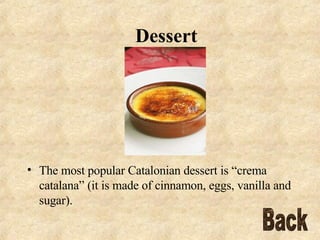 Dessert The most popular Catalonian dessert is “crema catalana” (it is made of cinnamon, eggs, vanilla and sugar).  Back 
