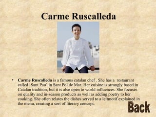 Carme Ruscalleda Carme Ruscalleda  is a famous catalan chef . She has a  restaurant called ‘Sant Pau’ in Sant Pol de Mar. Her cuisine is strongly based in Catalan tradition, but it is also open to world influences. She focuses on quality and in-season products as well as adding poetry to her cooking. She often relates the dishes served to a leitmotif explained in the menu, creating a sort of literary concept. Back 
