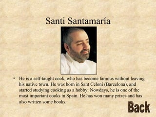 Santi Santamaría He is a self-taught cook, who has become famous without leaving his native town. He was born in Sant Celoni (Barcelona), and started studying cooking as a hobby. Nowdays, he is one of the most important cooks in Spain. He has won many prizes and has also written some books.   Back 