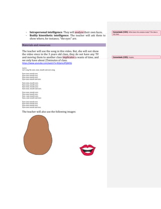 - Intrapersonal intelligence. They will analyze their own faces.
- Bodily kinesthetic intelligence. The teacher will ask them to
show where, for instance, ‘’the eyes’’ are. 

Materials and resources:
The teacher will use the song in this video. But, she will not show
the video since in the 3 years old class, they do not have any TV
and moving them to another class implicates a waste of time, and
we only have about 25minutes of class.
https://www.youtube.com/watch?v=B2pmcJPQW3Q
Lyrics:
Let's sing the eyes, nose, mouth and ears song.
Eyes nose mouth ears.
Eyes nose mouth ears.
Eyes nose mouth ears.
Eyes nose mouth and ears.
Eyes nose, mouth ears.
Eyes nose, mouth ears.
Eyes nose, mouth ears.
Eyes nose, mouth and ears.
Eyes nose, mouth ears.
Eyes nose mouth ears.
Eyes nose mouth ears.
Eyes, nose mouth and ears.
Eyes nose mouth ears.
Eyes nose mouth ears.
Eyes nose mouth ears.
Eyes nose mouth and ears.
The teacher will also use the following images:
Comentado [CZ4]: What does this analysis imply? This idea is
not clear.
Comentado [CZ5]: Implies
 