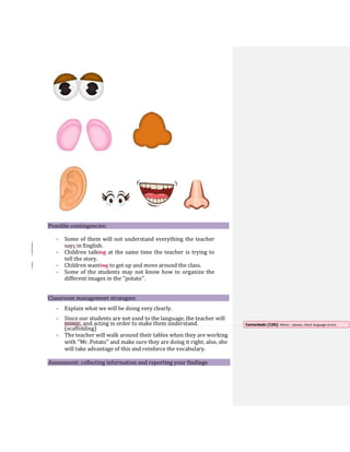 Possible contingencies:
- Some of them will not understand everything the teacher
says in English.
- Children talking at the same time the teacher is trying to
tell the story.
- Children wanting to get up and move around the class.
- Some of the students may not know how to organize the
different images in the ‘’potato’’.
Classroom management strategies:
- Explain what we will be doing very clearly.
- Since our students are not used to the language, the teacher will
mimic, and acting in order to make them understand.
(scaffolding)
- The teacher will walk around their tables when they are working
with ‘’Mr. Potato’’ and make sure they are doing it right; also, she
will take advantage of this and reinforce the vocabulary.
Assessment: collecting information and reporting your findings
Comentado [CZ6]: Mime – please, check language errors.
 