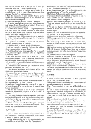meu, qui de vosaltres filarà el fil d'or, qui el blau, qui
l'escarlata, qui el lli fi. , i qui el veritable morat.
4 Llavors el gran sacerdot va conèixer Maria, que era de la
tribu de David; i ell la va cridar, i la veritable porpra li va
caure per filar, i se'n va anar a casa seva.
5 Però des d'aleshores el gran sacerdot Zacaries es va
quedar mut, i Samuel es va posar a la seva habitació fins
que Zacaries va tornar a parlar.
6 Però Maria va agafar la porpra veritable i la va filar.
7 I va agafar una olla i va sortir a treure aigua, i va sentir
una veu que li deia: Salut, plena de gràcia, 1 el Senyor és
amb tu; ets beneïda entre les dones.
8 I va mirar al seu voltant a la dreta i a l'esquerra (per veure)
d'on venia aquella veu, i llavors tremolant va entrar a casa
seva, i va posar l'olla d'aigua, va agafar la porpra i es va
asseure al seu seient per treballar-la. .
9 I vet aquí que l'àngel del Senyor es va posar al seu costat
i li va dir: No tinguis por, Maria, perquè has trobat gràcia
als ulls de Déu;
10 La qual cosa, en sentir-ho, va raonar amb ella mateixa
què volia dir aquella mena de salutació.
11 I l'àngel li va dir: El Senyor és amb tu i concebres.
12 A la qual cosa ella va respondre: Què! concebré pel Déu
vivent i parir com totes les altres dones?
13 Però l'àngel va tornar i va respondre: No és així, oh
Maria, sinó que l'Esperit Sant vindrà sobre tu, i el poder de
l'Altíssim et cobrirà;
14 Per tant, allò que naixerà de tu serà sant, i serà
anomenat Fill del Déu Vivent, i li posaràs el nom de Jesús;
perquè salvarà el seu poble dels seus pecats.
15 I vet aquí la teva cosina Elisabet, que també ha concebut
un fill en la seva vellesa.
16 I ara és el sisè mes amb ella, que s'anomenava estèril;
perquè res és impossible amb Déu.
17 I Maria va dir: Heus aquí la serventa del Senyor; que
sigui per mi segons la teva paraula.
18 I quan va fer la seva porpra, la va portar al gran sacerdot,
i el gran sacerdot la va beneir dient: Maria, el Senyor Déu
ha magnificat el teu nom, i seràs beneïda en tots els segles
del món. .
19 Aleshores Maria, plena d'alegria, se'n va anar a trobar la
seva cosina Elisabet i va trucar a la porta.
20 Això quan Elisabet ho va sentir, va córrer, la va obrir, la
va beneir i va dir: D'on em ve això que la mare del meu
Senyor vingui a mi?
21 Per allà! tan aviat com la veu de la teva salutació va
arribar a les meves orelles, el que hi ha en mi va saltar i et
va beneir.
22 Però Maria, ignorant totes aquelles coses misterioses
que l'arcàngel Gabriel li havia dit, va alçar els ulls al cel i
va dir: Senyor! Què sóc jo perquè totes les generacions de
la terra em diguin feliç?
23 Però es va adonar que cada dia es feia gran, i tenia por,
se'n va anar a casa i es va amagar dels fills d'Israel; i tenia
catorze anys quan van passar totes aquestes coses.
CAPÍTOL 10
1 I quan va arribar el seu sisè mes, Josep va tornar de la
seva construcció a l'estranger, que era el seu ofici, i entrant
a la casa, va trobar la Verge feta gran:
2 Llavors, colpejant-li la cara, va dir: Amb quina cara puc
mirar al Senyor, el meu Déu? o què diré d'aquesta jove?
3 Perquè jo la vaig rebre una Verge del temple del Senyor,
el meu Déu, i no l'he conservada així!
4 Qui m'ha enganyat així? Qui ha fet aquest mal a casa
meva, i seduint-me la Verge, l'ha profanada?
5 La història d'Adam no s'ha acabat exactament en mi?
6 Perquè en el mateix instant de la seva glòria, la serp va
venir i va trobar Eva sola i la va seduir.
7 De la mateixa manera m'ha passat a mi.
8 Llavors Josep es va aixecar de terra, la va cridar i li va dir:
"Oh tu que has estat tant afavorida per Déu, per què has fet
això?
9 Per què has degradat així la teva ànima, que va ser
educada en el Sant dels Sants i va rebre el teu menjar de la
mà dels àngels?
10 Però ella, amb un torrent de llàgrimes, va respondre:
Sóc innocent i no he conegut ningú.
11 Llavors Josep va dir: Com és que estàs embarassada?
12 Maria respongué: Viu el Senyor, el meu Déu, no sé per
quins mitjans.
13 Llavors Josep va tenir molta por i se n'anà d'ella,
pensant en què havia de fer amb ella; i així va raonar amb
ell mateix:
14 Si oculto el seu crim, seré culpable per la llei del Senyor;
15 I si la descobrís als fills d'Israel, temo que no estigui
encinta d'un àngel, em trobin traient la vida d'una persona
innocent:
16 Què faré, doncs? L'acomiadaré en privat.
17 Llavors va arribar la nit sobre ell, quan un àngel del
Senyor se li va aparèixer en somni i li va dir:
18 No tingueu por d'agafar aquesta jove, perquè el que hi
ha dins d'ella prové de l'Esperit Sant; .
19 I ella donarà a llum un fill, i li posaràs el nom de Jesús,
perquè salvarà el seu poble dels seus pecats.
20 Llavors Josep es va aixecar del son i va glorificar el Déu
d'Israel, que li havia mostrat tant favor i va preservar la
Verge.
CAPÍTOL 11
1 Llavors va venir Annas, l'escriba, i va dir a Josep: Per
què no t'hem vist des del teu retorn?
2 I Josep va respondre: Perquè vaig estar cansat després del
viatge i vaig descansar el primer dia.
3 Però Annas, girant-se, va veure que la Mare de Déu era
gran.
4 I se'n va anar al sacerdot i li va dir: Josep, en qui has
dipositat tanta confiança, és culpable d'un delicte notori, en
haver profanat la Verge que va rebre del temple del Senyor
i s'ha casat en privat. ella, sense descobrir-la als fills
d'Israel.
5 Llavors el sacerdot va dir: Ha fet això Josep?
6 Annas va respondre: Si envieu algun dels vostres
servents, trobareu que està embarassada.
7 I els criats se'n van anar i ho van trobar com ell va dir.
8 Aleshores, ella i Josep van ser jutjats, i el sacerdot li va
dir: Maria, què has fet?
9 Per què has degradat la teva ànima i has oblidat el teu
Déu, veient que et vas criar al Sant dels Sants, i has rebut el
teu menjar de mans dels àngels i has escoltat els seus
càntics?
10 Per què has fet això?
 