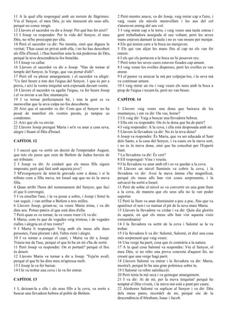 11 A la qual ella respongué amb un torrent de llàgrimes:
Viu el Senyor, el meu Déu, jo sóc innocent als seus ulls,
perquè no conec ningú.
12 Llavors el sacerdot va dir a Josep: Per què has fet això?
13 I Josep va respondre: Per la vida del Senyor, el meu
Déu, no m'he preocupat per ella.
14 Però el sacerdot va dir: No mentiu, sinó que digueu la
veritat; T'has casat en privat amb ella, i no ho has descobert
als fills d'Israel, i t'has humiliat sota la mà poderosa de Déu,
perquè la teva descendència fos beneïda.
15 I Josep va callar.
16 Llavors el sacerdot va dir a Josep: "Has de tornar al
temple del Senyor, la Verge, que vas portar d'allí".
17 Però ell va plorar amargament, i el sacerdot va afegir:
"Us faré beure a tots dos l'aigua del Senyor, 1 que és per a
prova, i així la vostra iniquitat serà exposada davant vostre.
18 Llavors el sacerdot va agafar l'aigua, va fer beure Josep
i el va enviar a un lloc muntanyós.
19 I va tornar perfectament bé, i tota la gent es va
meravellar que la seva culpa no fos descoberta.
20 Així que el sacerdot va dir: Com que el Senyor no ha
posat de manifest els vostres pecats, jo tampoc us
condemno.
21 Així que els va enviar.
22 Llavors Josep prengué Maria i se'n va anar a casa seva,
alegre i lloant el Déu d'Israel.
CAPÍTOL 12
1 I succeí que va sortir un decret de l'emperador August,
que tots els jueus que eren de Betlem de Judea havien de
ser tributats:
2 I Josep va dir: Jo cuidaré que els meus fills siguin
imposats; però què faré amb aquesta jove?
3 M'avergonyeix de tenir-la gravada com a dona; i si la
tributo com a filla meva, tot Israel sap que no és la meva
filla.
4 Quan arribi l'hora del nomenament del Senyor, que faci
el que li convingui.
5 I va ensellar l'ase, i la va posar a sobre, i Josep i Simó la
van seguir, i van arribar a Betlem a tres milles.
6 Llavors Josep, girant-se, va veure Maria trista, i va dir
dins seu: Potser pateix el que està dins d'ella.
7 Però quan es va tornar, la va veure riure i li va dir:
8 Maria, com és que de vegades veig tristesa, i de vegades
rialles i alegria en el teu rostre?
9 I Maria li respongué: Veig amb els meus ulls dues
persones, l'una plorant i dol, l'altra rient i alegre.
10 I va tornar a creuar el camí, i Maria va dir a Josep:
Traieu-me de l'ase, perquè el que hi ha en mi s'ha de sortir.
11 Però Josep va respondre: On et portaré? perquè el lloc
és desert.
12 Llavors Maria va tornar a dir a Josep: "Feja'm avall,
perquè el que hi ha dins meu m'apressa molt.
13 I Josep la va fer baixar.
14 I hi va trobar una cova i la va fer entrar.
CAPÍTOL 13
1 I, deixant-la a ella i als seus fills a la cova, va sortir a
buscar una llevadora hebrea al poble de Betlem.
2 Però mentre anava, va dir Josep, vaig mirar cap a l'aire, i
vaig veure els núvols meravellats i les aus del cel
s'aturaven enmig del seu vol.
3 I vaig mirar cap a la terra, i vaig veure una taula estesa i
gent treballadora asseguda al seu voltant, però les seves
mans estaven damunt la taula i no es van moure per menjar.
4 Els qui tenien carn a la boca no menjaven.
5 Els qui van alçar les mans fins al cap no els van fer
enrere:
6 I els qui els portaven a la boca no hi posaven res;
7 Però totes les seves cares estaven fixades cap amunt.
8 I vaig veure les ovelles disperses, però les ovelles es van
aturar.
9 I el pastor va aixecar la mà per colpejar-los, i la seva mà
va continuar amunt.
10 I vaig mirar un riu i vaig veure els nens amb la boca a
prop de l'aigua i tocant-la, però no van beure.
CAPÍTOL 14
1 Llavors vaig veure una dona que baixava de les
muntanyes, i em va dir: On vas, home?
2 I li vaig dir: Vaig a buscar una llevadora hebrea.
3 Ella em va respondre: On és la dona que ha de parir?
4 I vaig respondre: A la cova, i ella està desposada amb mi.
5 Llavors la llevadora va dir: No és la teva dona?
6 Josep va respondre: És Maria, que va ser educada al Sant
dels Sants, a la casa del Senyor, i va caure en la meva sort,
i no és la meva dona, sinó que ha concebut per l'Esperit
Sant.
7 La llevadora va dir: És cert?
8 Ell respongué: Vine i veuràs.
9 I la llevadora va anar amb ell i es va quedar a la cova.
10 Llavors un núvol lluminós va cobrir la cova, i la
llevadora va dir: Avui la meva ànima s'ha magnificat,
perquè els meus ulls han vist coses sorprenents, i la
salvació ha sortit a Israel.
11 Però de sobte el núvol es va convertir en una gran llum
a la cova, de manera que els seus ulls no la van poder
suportar.
12 Però la llum va anar disminuint a poc a poc, fins que va
aparèixer el nen i va mamar el pit de la seva mare Maria.
13 Llavors la llevadora va cridar i va dir: Quin dia gloriós
és aquest, en què els meus ulls han vist aquesta visió
extraordinària!
14 I la llevadora va sortir de la cova i Salomé se la va
trobar.
15 I la llevadora li va dir: Salomé, Salomé, et diré una cosa
més sorprenent que vaig veure:
16 Una verge ha parit, cosa que és contrària a la natura.
17 A la qual cosa Salomé va respondre: Viu el Senyor, el
meu Déu, si no rebo una prova concreta d'aquest fet, no
creuré que una verge hagi parit.
18 Llavors Salomé va entrar i la llevadora va dir: Maria,
mostra't, perquè hi ha una gran polèmica sobre tu.
19 I Salomé va rebre satisfacció.
20 Però tenia la mà seca i va gemegar amargament.
21 I va dir: Ai de mi, per la meva iniquitat! perquè he
temptat el Déu vivent, i la meva mà està a punt per caure.
22 Aleshores Salomé va suplicar al Senyor i va dir: Déu
dels meus pares, recorda't de mi, perquè sóc de la
descendència d'Abraham, Isaac i Jacob.
 