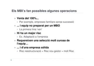 Els MBI’s fan possibles algunes operacions

   Venta del 100%...
    Per exemple, empreses familiars sense successió
   ... i equip no preparat per un MBO
      La primera línia ‘ven’
   Hi ha un major risc
    Ex. Adaptació a l’empresa
   Requereixen una selecció molt curosa de
   l’equip…
   ... i d’una empresa sòlida
    Risc reestructuració + Risc nou gestor = molt Risc
 