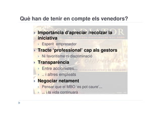 Què han de tenir en compte els venedors?

      Importància d’apreciar /recolzar la
      iniciativa
        Esperit emprenedor
      Tracte ‘professional’ cap als gestors
        Ni favoritisme ni discriminació
      Transparència
        Entre accionistes...
        .. i altres empleats
      Negociar netament
        Pensar que el MBO ‘es pot caure’...
        ... i la vida continuarà
 