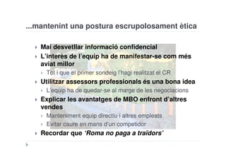 ...mantenint una postura escrupolosament ètica

   Mai desvetllar informació confidencial
   L’interès de l’equip ha de manifestar-se com més
   aviat millor
     Tot i que el primer sondeig l’hagi realitzat el CR
   Utilitzar assessors professionals és una bona idea
     L’equip ha de quedar-se al marge de les negociacions
   Explicar les avantatges de MBO enfront d’altres
   vendes
     Manteniment equip directiu i altres empleats
     Evitar caure en mans d’un competidor
   Recordar que ‘Roma no paga a traïdors’
 