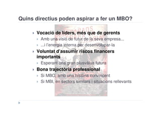 Quins directius poden aspirar a fer un MBO?

      Vocació de líders, més que de gerents
        Amb una visió de futur de la seva empresa...
        ...i l’energia interna per desenvolupar-la
      Voluntat d’assumir riscos financers
      importants
        Esperant una gran plusvàlua futura
      Bona trajectòria professional
        Si MBO, amb una història convincent
        Si MBI, en sectors similars i situacions rellevants
 