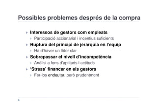 Possibles problemes després de la compra

   Interessos de gestors com empleats
     Participació accionarial i incentius suficients
   Ruptura del principi de jerarquia en l’equip
     Ha d’haver un líder clar
   Sobrepassar el nivell d’incompetència
     Anàlisi a fons d’aptituds i actituds
   ‘Stress’ financer en els gestors
     Fer-los endeutar, però prudentment
 