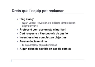 Drets que l’equip pot reclamar

    ‘Tag along’
     Quan vengui l’inversor, els gestors també poden
     acompanyar-li
    Protecció com accionista minoritari
    Cert respecte a l’autonomia de gestió
    Incentius si es compleixen objectius
    Permanència mínima
     Si es compleix el pla d’empresa
    Algun tipus de sortida en cas de comiat
 
