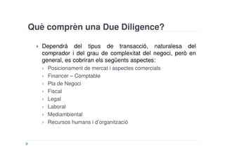 Què comprèn una Due Diligence?

   Dependrà del tipus de transacció, naturalesa del
   comprador i del grau de complexitat del negoci, però en
   general, es cobriran els següents aspectes:
     Posicionament de mercat i aspectes comercials
     Financer – Comptable
     Pla de Negoci
     Fiscal
     Legal
     Laboral
     Mediambiental
     Recursos humans i d’organització
 
