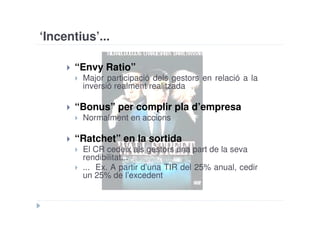 ‘Incentius’...

       “Envy Ratio”
        Major participació dels gestors en relació a la
        inversió realment realitzada

       “Bonus” per complir pla d’empresa
        Normalment en accions

       “Ratchet” en la sortida
        El CR cedeix als gestors una part de la seva
        rendibilitat...
        ... Ex. A partir d’una TIR del 25% anual, cedir
        un 25% de l’excedent
 
