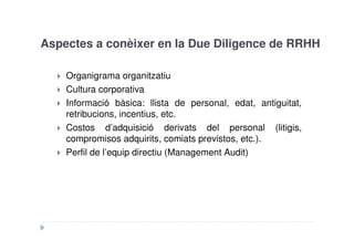 Aspectes a conèixer en la Due Diligence de RRHH

    Organigrama organitzatiu
    Cultura corporativa
    Informació bàsica: llista de personal, edat, antiguitat,
    retribucions, incentius, etc.
    Costos d’adquisició derivats del personal (litigis,
    compromisos adquirits, comiats previstos, etc.).
    Perfil de l’equip directiu (Management Audit)
 