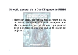 Objectiu general de la Due Diligence de RRHH


   Identificar riscos, conflictivitat laboral, talent directiu
   insuficient, estructures retributives divergents amb
   els nous objectius, etc., tot allò que pugui posar en
   perill la consecució dels objectius i/o la totalitat del
   projecte.
 