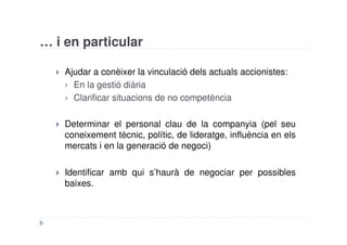 … i en particular

    Ajudar a conèixer la vinculació dels actuals accionistes:
      En la gestió diària
      Clarificar situacions de no competència

    Determinar el personal clau de la companyia (pel seu
    coneixement tècnic, polític, de lideratge, influència en els
    mercats i en la generació de negoci)

    Identificar amb qui s’haurà de negociar per possibles
    baixes.
 