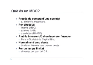 Què és un MBO?

   Procés de compra d’una societat
    o, almenys, majoritària
   Per directius
    interns (MBO)
    externs (MBI)
    o ambdós (BIMBO)
   Amb la intervenció d’un inversor financer
    Fons o Societat de Capital Risc
   Normalment amb deute
    ús d’una ‘Newco’ que pren el deute
   Per un temps limitat
    almenys per part del CR
 