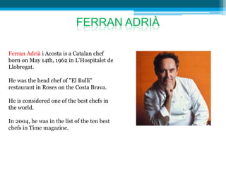 FERRAN ADRIÀ

Ferran Adrià i Acosta is a Catalan chef
born on May 14th, 1962 in L'Hospitalet de
Llobregat.

He was the head chef of "El Bulli"
restaurant in Roses on the Costa Brava.

He is considered one of the best chefs in
the world.

In 2004, he was in the list of the ten best
chefs in Time magazine.
 