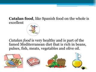 Catalan food, like Spanish food on the whole is
excellent



Catalan food is very healthy and is part of the
famed Mediterranean diet that is rich in beans,
pulses, fish, meats, vegetables and olive oil.
 