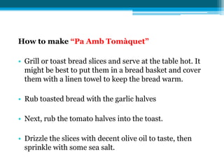 How to make “Pa Amb Tomàquet”

• Grill or toast bread slices and serve at the table hot. It
  might be best to put them in a bread basket and cover
  them with a linen towel to keep the bread warm.

• Rub toasted bread with the garlic halves

• Next, rub the tomato halves into the toast.

• Drizzle the slices with decent olive oil to taste, then
  sprinkle with some sea salt.
 