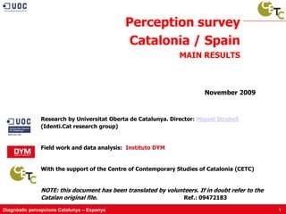 Perception survey
                                              Catalonia / Spain
                                                                MAIN RESULTS



                                                                         November 2009



               Research by Universitat Oberta de Catalunya. Director: Miquel Strubell
               (Identi.Cat research group)


               Field work and data analysis: Instituto DYM


               With the support of the Centre of Contemporary Studies of Catalonia (CETC)


               NOTE: this document has been translated by volunteers. If in doubt refer to the
               Catalan original file.                           Ref.: 09472183

Diagnòstic percepcions Catalunya – Espanya                                                       1
 