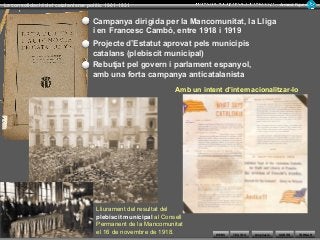 WEBS SORTIR
La consolidació del catalanisme polític 1901-1931 Armand Figuera
AmpliacióTEXTOS TORNAR
Campanya dirigida per la Mancomunitat, la Lliga
i en Francesc Cambó, entre 1918 i 1919
Projecte d’Estatut aprovat pels municipis
catalans (plebiscit municipal)
Amb un intent d’internacionalitzar-lo
Lliurament del resultat del
plebiscit municipal al Consell
Permanent de la Mancomunitat
el 16 de novembre de 1918.
Rebutjat pel govern i parlament espanyol,
amb una forta campanya anticatalanista
 