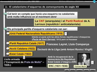 WEBS SORTIR
La consolidació del catalanisme polític 1901-1931 Armand Figuera
AmpliacióTEXTOS TORNAR
Era un partit regeneracionista i autonomista, i conservador
en l’àmbit social. Va dominar la política catalana fins el
1923
1.- El catalanisme conservador de començaments de segle XX
La Lliga Regionalista (1901)
1906 Llei de Jurisdiccions1906 Llei de Jurisdiccions
1906 Solidaritat Catalana (programa del Tívoli)1906 Solidaritat Catalana (programa del Tívoli)
Assalt militar a Cu-Cut! I La Veu de Catalunya
Els esdeveniments més destacats d’aquest catalanismeEls esdeveniments més destacats d’aquest catalanisme
Que provoca
Provoca la reacció catalana amb la creació de la
L’Estat respon amb la
@@
Regionalistes, republicans i carlins
Es dissol després dels fets de la Setmana Tràgica, 1909
Suport de la burgesia industrial
Enric Prat de la Riba, Francesc Cambó,
Josep Puig i Cadafalch...
1905 Victòria electoral a Barcelona
(eleccions municipals) de la Lliga Regionalista
1905 Victòria electoral a Barcelona
(eleccions municipals) de la Lliga Regionalista
Victòria electoral ales eleccions generals de 1907
(41 diputats)
Banquet de la Victòria
@@
 